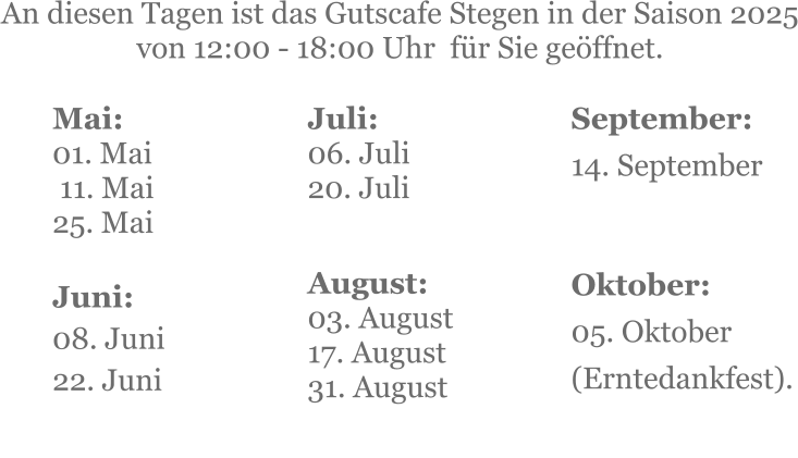 Mai:    01. Mai  11. Mai25. Mai  Juni:08. Juni 22. Juni     An diesen Tagen ist das Gutscafe Stegen in der Saison 2025 von 12:00 - 18:00 Uhr  für Sie geöffnet. Juli:06. Juli20. Juli     August:03. August 17. August 31. August   September:14. September   Oktober:05. Oktober  (Erntedankfest).