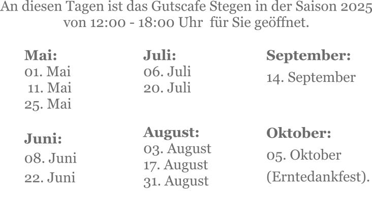 Mai:    01. Mai  11. Mai25. Mai  Juni:08. Juni 22. Juni     An diesen Tagen ist das Gutscafe Stegen in der Saison 2025 von 12:00 - 18:00 Uhr  für Sie geöffnet. Juli:06. Juli20. Juli     August:03. August 17. August 31. August   September:14. September   Oktober:05. Oktober  (Erntedankfest).