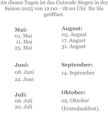 Mai:    01. Mai  11. Mai25. Mai  Juni:08. Juni 22. Juni     An diesen Tagen ist das Gutscafe Stegen in der Saison 2025 von 12:00 - 18:00 Uhr  für Sie geöffnet. Juli:06. Juli20. Juli    September:14. September   Oktober:05. Oktober  (Erntedankfest). August:03. August 17. August 31. August