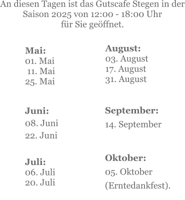 Mai:    01. Mai  11. Mai25. Mai  Juni:08. Juni 22. Juni     An diesen Tagen ist das Gutscafe Stegen in der Saison 2025 von 12:00 - 18:00 Uhr  für Sie geöffnet. Juli:06. Juli20. Juli    September:14. September   Oktober:05. Oktober  (Erntedankfest). August:03. August 17. August 31. August