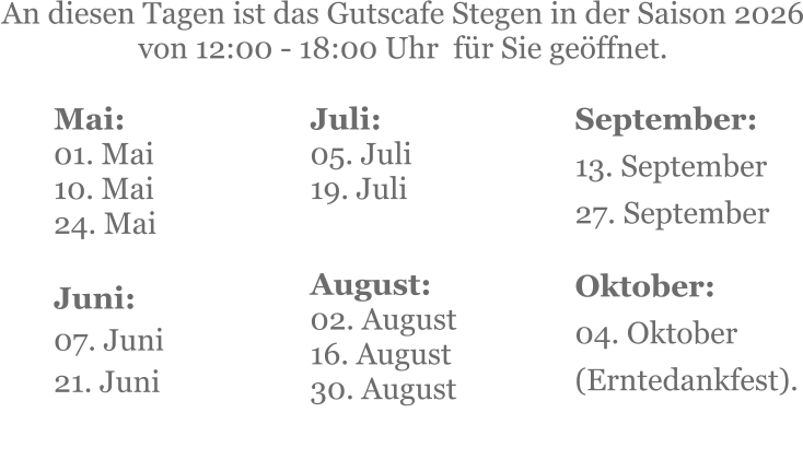Mai:    01. Mai 10. Mai24. Mai  Juni:07. Juni 21. Juni     An diesen Tagen ist das Gutscafe Stegen in der Saison 2026 von 12:00 - 18:00 Uhr  für Sie geöffnet. Juli:05. Juli19. Juli     August:02. August 16. August 30. August   September:13. September 27. September  Oktober:04. Oktober  (Erntedankfest).