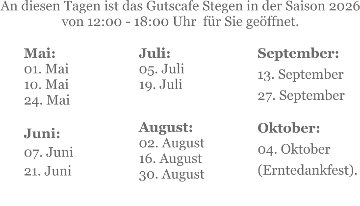 Mai:    01. Mai 10. Mai24. Mai  Juni:07. Juni 21. Juni     An diesen Tagen ist das Gutscafe Stegen in der Saison 2026 von 12:00 - 18:00 Uhr  für Sie geöffnet. Juli:05. Juli19. Juli     August:02. August 16. August 30. August   September:13. September27. September   Oktober:04. Oktober  (Erntedankfest).