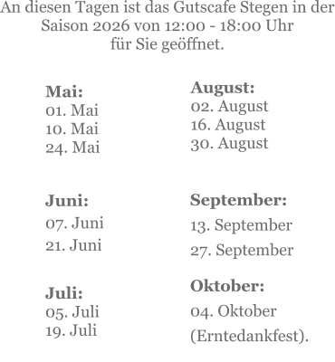 Mai:    01. Mai 10. Mai24. Mai  Juni:07. Juni 21. Juni     An diesen Tagen ist das Gutscafe Stegen in der Saison 2026 von 12:00 - 18:00 Uhr  für Sie geöffnet. Juli:05. Juli19. Juli    September:13. September 27. September  Oktober:04. Oktober  (Erntedankfest). August:02. August 16. August 30. August