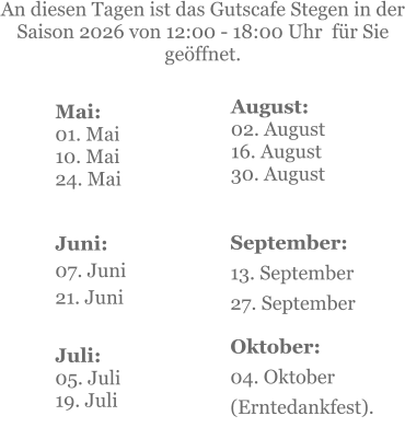 Mai:    01. Mai 10. Mai24. Mai  Juni:07. Juni 21. Juni     An diesen Tagen ist das Gutscafe Stegen in der Saison 2026 von 12:00 - 18:00 Uhr  für Sie geöffnet. Juli:05. Juli19. Juli    September:13. September27. September  Oktober:04. Oktober  (Erntedankfest). August:02. August 16. August 30. August