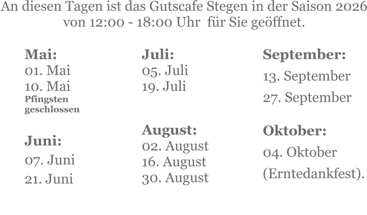 Mai:    01. Mai 10. MaiPfingsten geschlossen  Juni:07. Juni 21. Juni     An diesen Tagen ist das Gutscafe Stegen in der Saison 2026 von 12:00 - 18:00 Uhr  für Sie geöffnet. Juli:05. Juli19. Juli     August:02. August 16. August 30. August   September:13. September 27. September  Oktober:04. Oktober  (Erntedankfest).