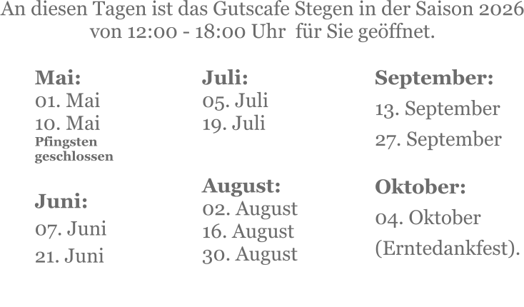 Mai:    01. Mai 10. MaiPfingsten geschlossen  Juni:07. Juni 21. Juni     An diesen Tagen ist das Gutscafe Stegen in der Saison 2026 von 12:00 - 18:00 Uhr  für Sie geöffnet. Juli:05. Juli19. Juli     August:02. August 16. August 30. August   September:13. September27. September   Oktober:04. Oktober  (Erntedankfest).