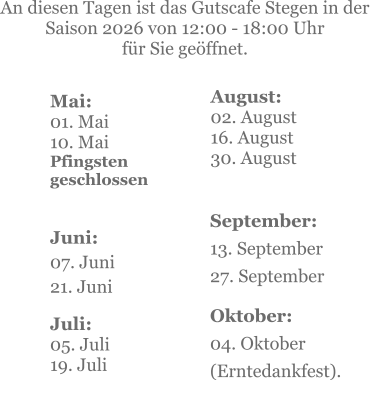 Mai:    01. Mai 10. MaiPfingsten geschlossen  Juni:07. Juni 21. Juni     An diesen Tagen ist das Gutscafe Stegen in der Saison 2026 von 12:00 - 18:00 Uhr  für Sie geöffnet. Juli:05. Juli19. Juli    September:13. September 27. September  Oktober:04. Oktober  (Erntedankfest). August:02. August 16. August 30. August
