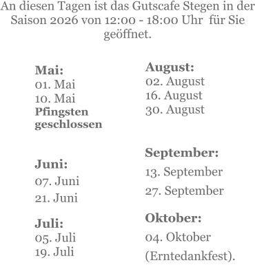 Mai:    01. Mai 10. MaiPfingsten geschlossen  Juni:07. Juni 21. Juni     An diesen Tagen ist das Gutscafe Stegen in der Saison 2026 von 12:00 - 18:00 Uhr  für Sie geöffnet. Juli:05. Juli19. Juli    September:13. September27. September  Oktober:04. Oktober  (Erntedankfest). August:02. August 16. August 30. August